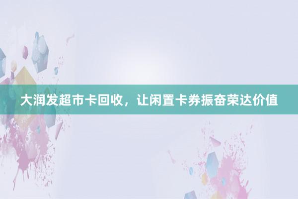 大润发超市卡回收，让闲置卡券振奋荣达价值