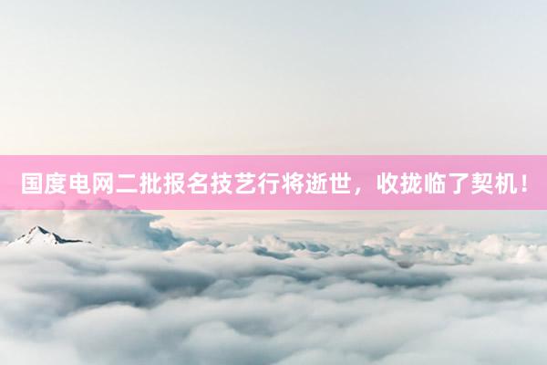 国度电网二批报名技艺行将逝世，收拢临了契机！