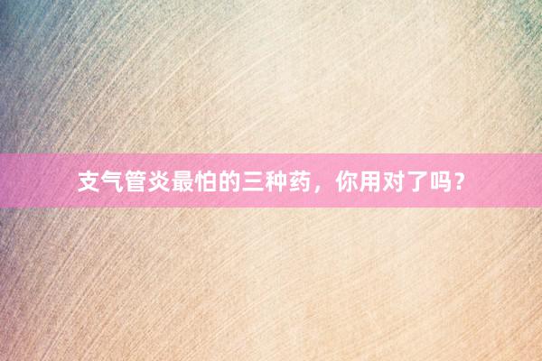 支气管炎最怕的三种药,你用对了吗?