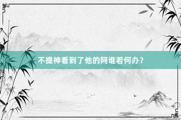 不提神看到了他的阿谁若何办？