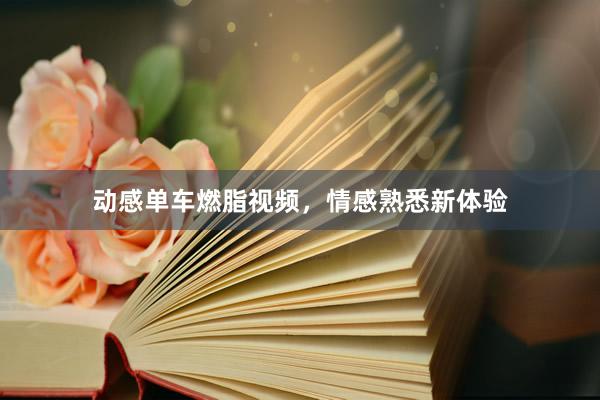 动感单车燃脂视频，情感熟悉新体验